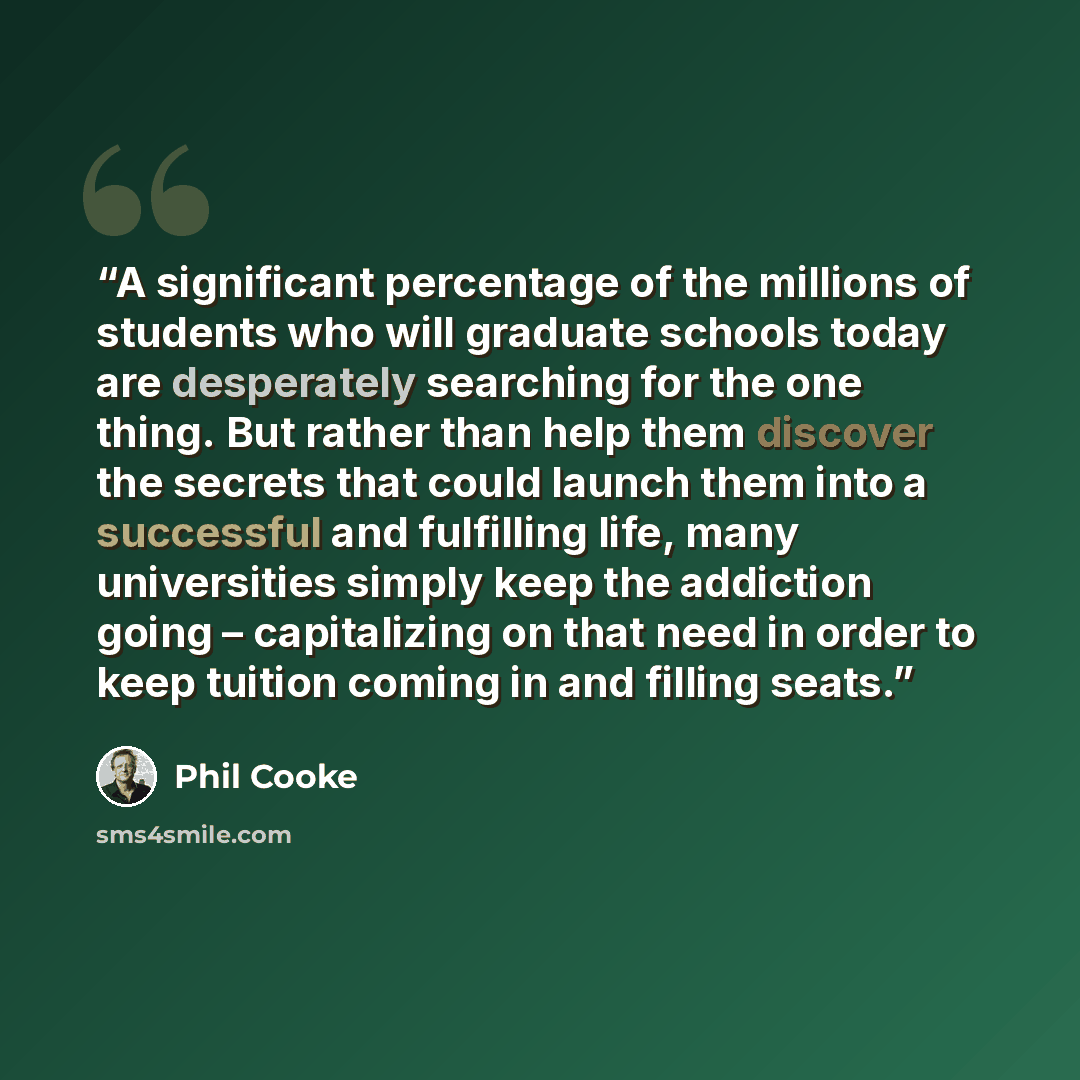 “A significant percentage of the millions of students who will graduate schools today are desperately searching for the one thing. But rather than help them discover the secrets that could launch them into a successful and fulfilling life, many universities simply keep the addiction going –…” quote by Phil Cooke