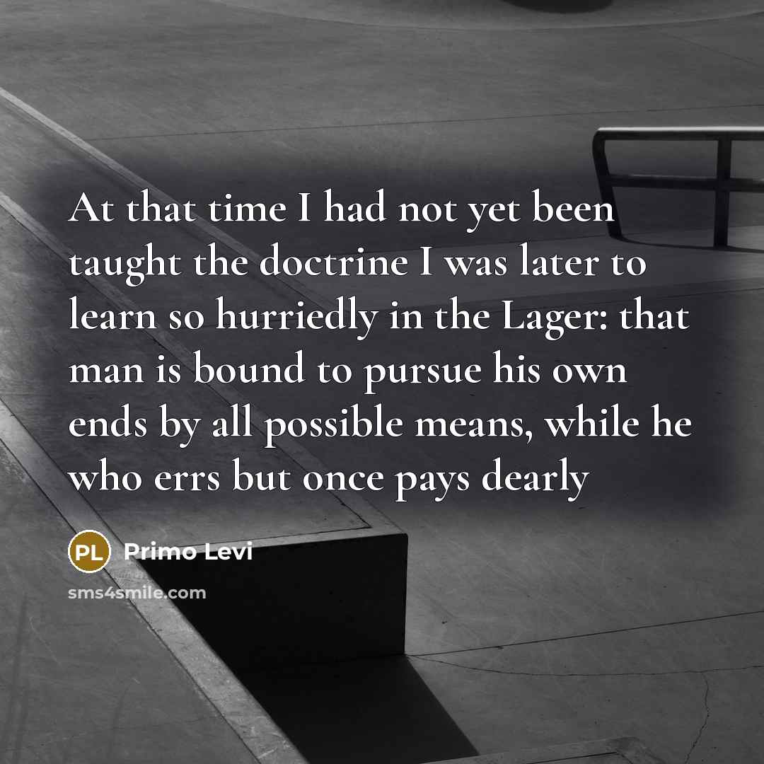 “At that time I had not yet been taught the doctrine I was later to learn so hurriedly in the Lager: that man is bound to pursue his own ends by all possible means, while he who errs but once pays dearly” quote by Primo Levi