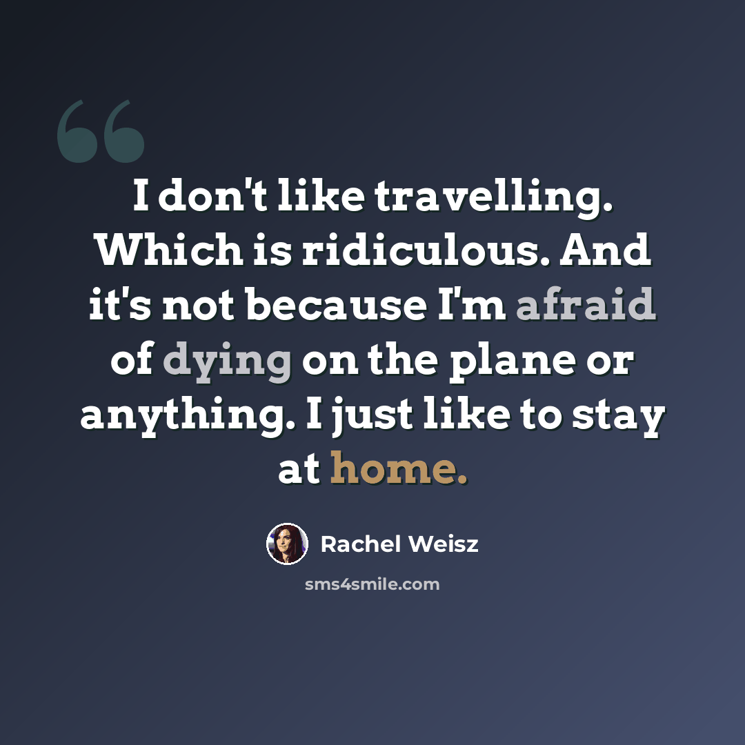 “I don't like travelling. Which is ridiculous. And it's not because I'm afraid of dying on the plane or anything. I just like to stay at home.” quote by Rachel Weisz