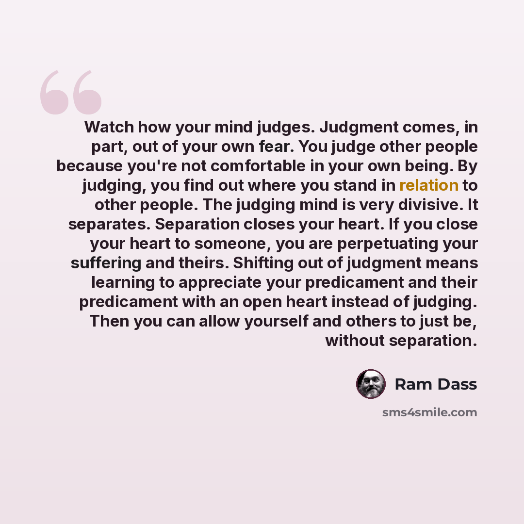 “Watch how your mind judges. Judgment comes, in part, out of your own fear. You judge other people because you're not comfortable in your own being. By judging, you find out where you stand in relation to other people. The judging mind is very divisive. It separates. Separation closes your heart…” quote by Ram Dass