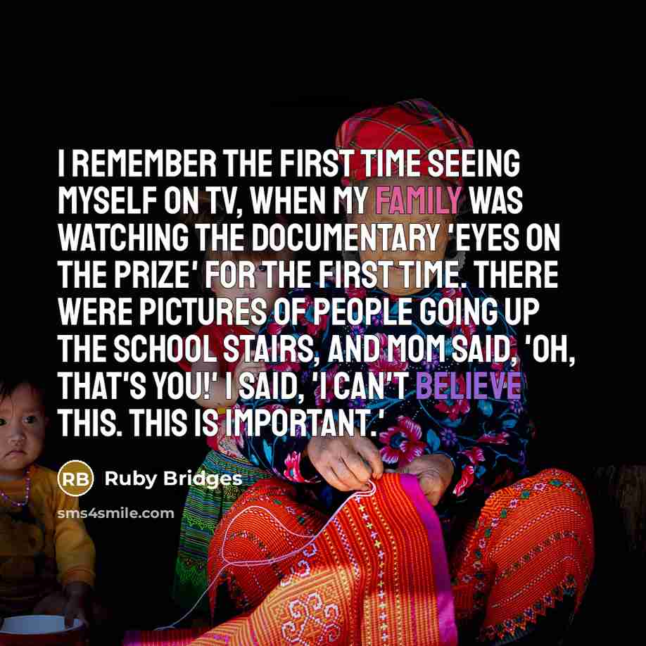 “I remember the first time seeing myself on TV, when my family was watching the documentary 'Eyes on the Prize' for the first time. There were pictures of people going up the school stairs, and Mom said, 'Oh, that's you!' I said, 'I can't believe this. This is important.'” quote by Ruby Bridges