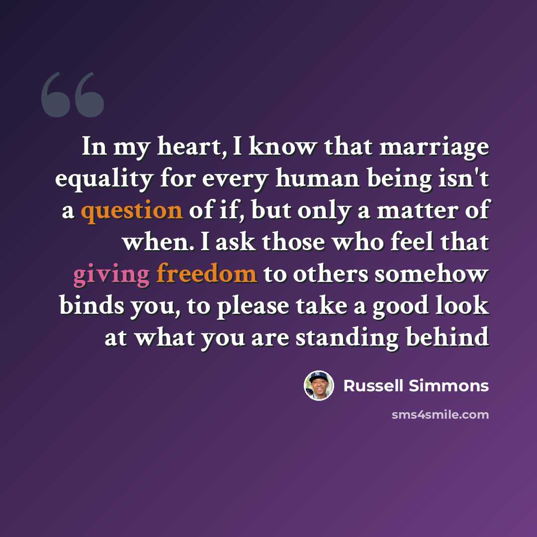 “In my heart, I know that marriage equality for every human being isn't a question of if, but only a matter of when. I ask those who feel that giving freedom to others somehow binds you, to please take a good look at what you are standing behind” quote by Russell Simmons