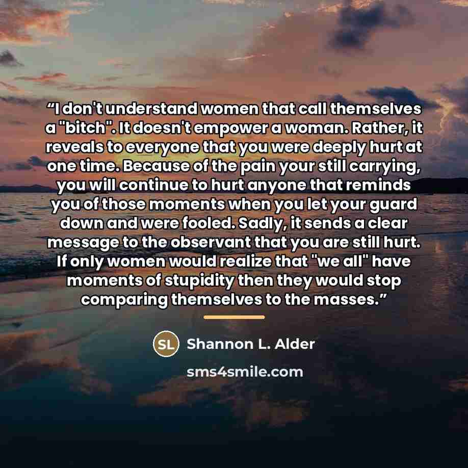 “I don't understand women that call themselves a "bitch". It doesn't empower a woman. Rather, it reveals to everyone that you were deeply hurt at one time. Because of the pain your still carrying, you will continue to hurt anyone that reminds you of those moments when you let your guard down and…” quote by Shannon L. Alder