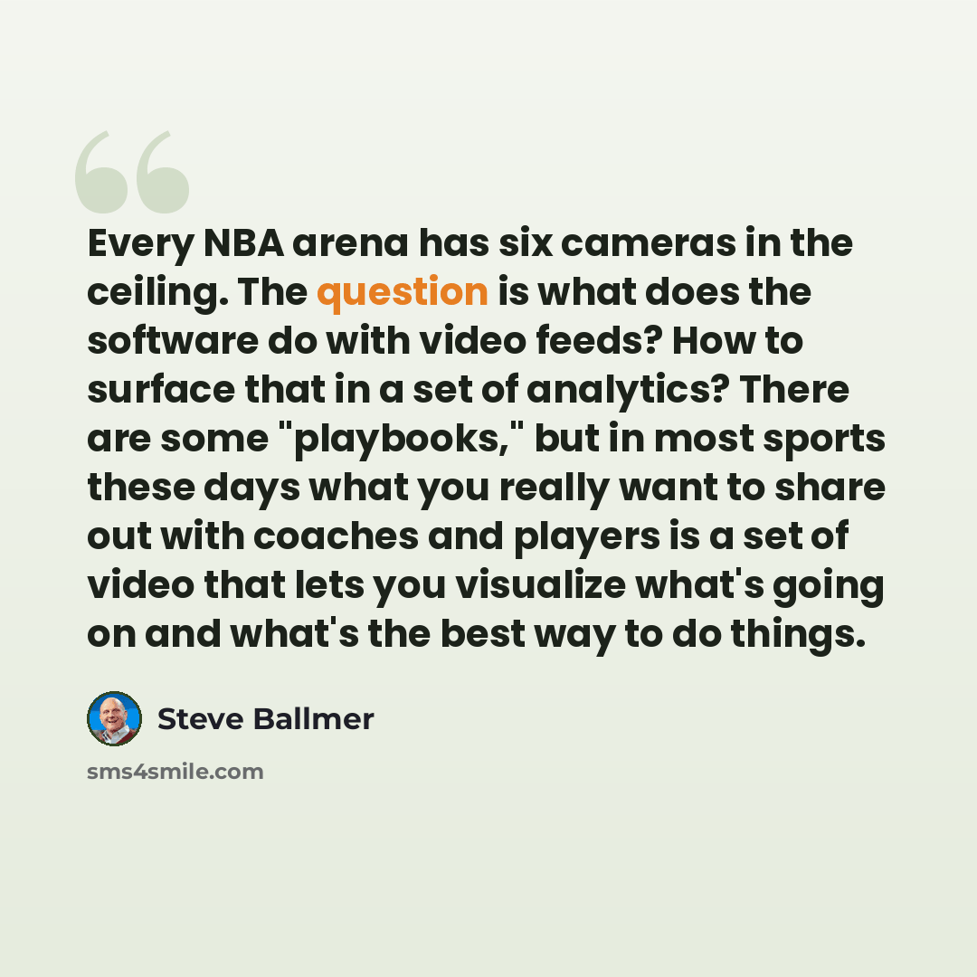 “Every NBA arena has six cameras in the ceiling. The question is what does the software do with video feeds? How to surface that in a set of analytics? There are some "playbooks," but in most sports these days what you really want to share out with coaches and players is a set of video that lets…” quote by Steve Ballmer