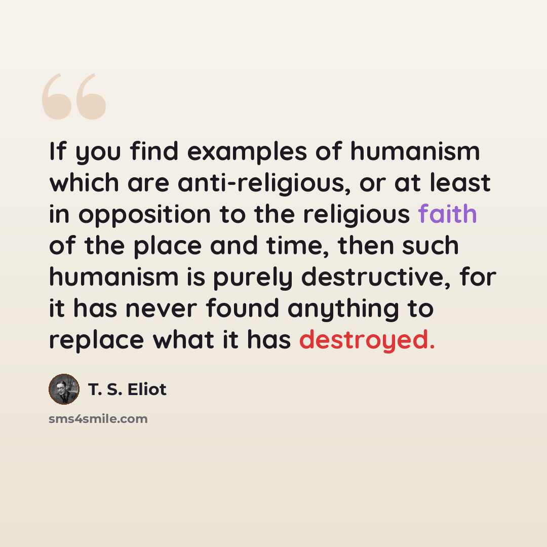 “If you find examples of humanism which are anti-religious, or at least in opposition to the religious faith of the place and time, then such humanism is purely destructive, for it has never found anything to replace what it has destroyed.” quote by T. S. Eliot