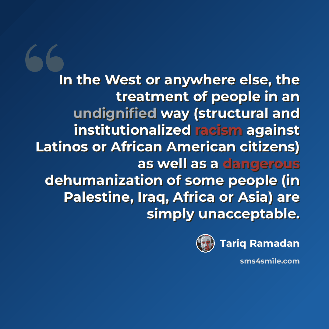 “In the West or anywhere else, the treatment of people in an undignified way (structural and institutionalized racism against Latinos or African American citizens) as well as a dangerous dehumanization of some people (in Palestine, Iraq, Africa or Asia) are simply unacceptable.” quote by Tariq Ramadan