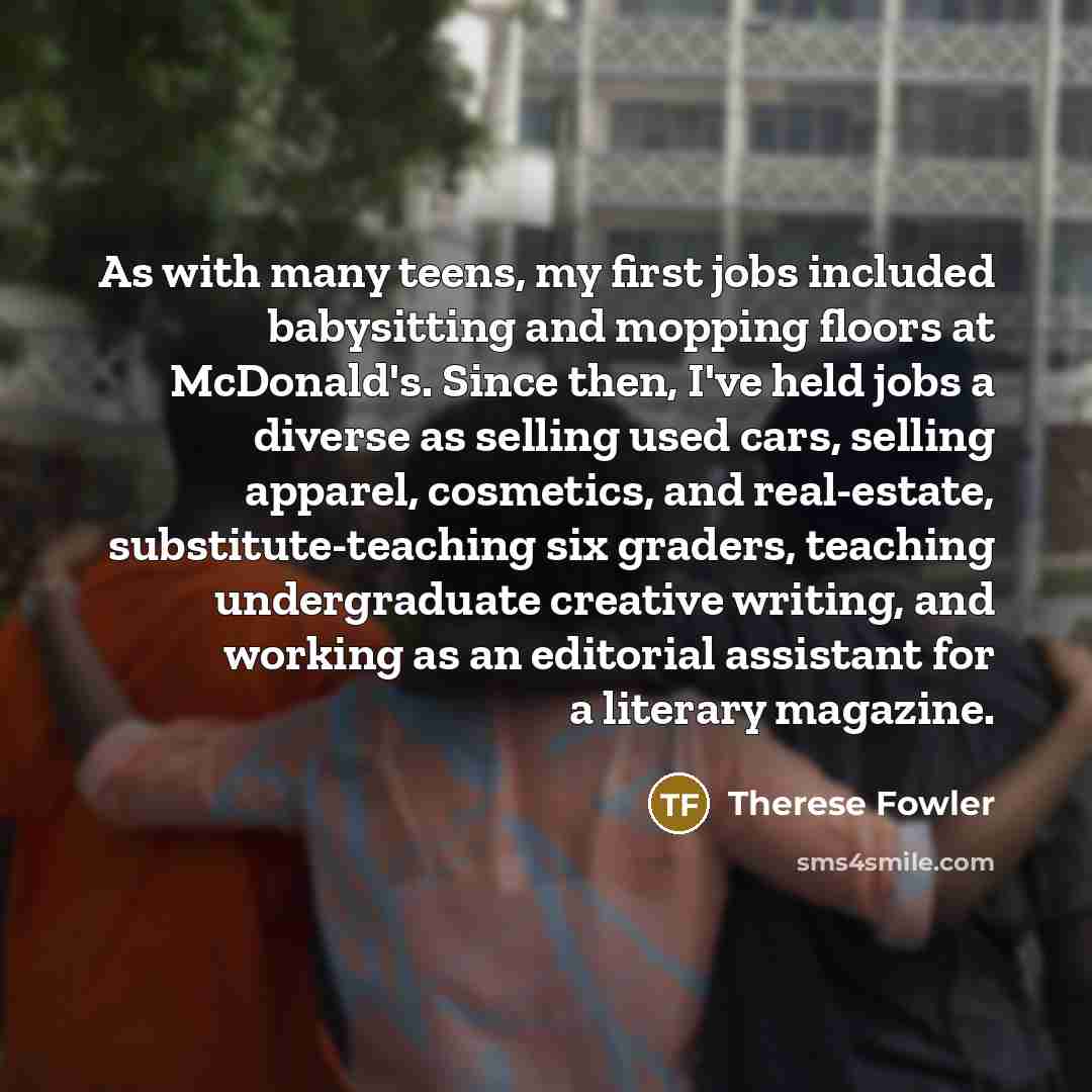 “As with many teens, my first jobs included babysitting and mopping floors at McDonald's. Since then, I've held jobs a diverse as selling used cars, selling apparel, cosmetics, and real-estate, substitute-teaching six graders, teaching undergraduate creative writing, and working as an editorial…” quote by Therese Fowler