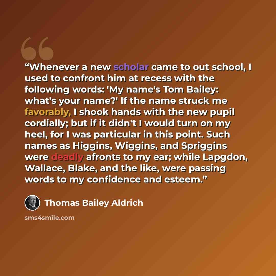 “Whenever a new scholar came to out school, I used to confront him at recess with the following words: 'My name's Tom Bailey: what's your name?' If the name struck me favorably, I shook hands with the new pupil cordially; but if it didn't I would turn on my heel, for I was particular in this point…” quote by Thomas Bailey Aldrich