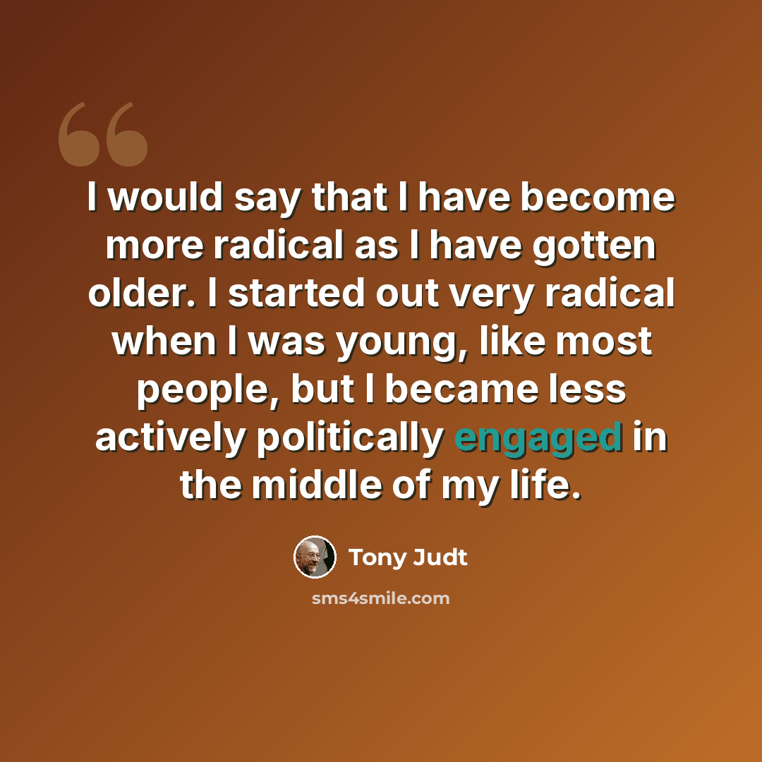 “I would say that I have become more radical as I have gotten older. I started out very radical when I was young, like most people, but I became less actively politically engaged in the middle of my life.” quote by Tony Judt