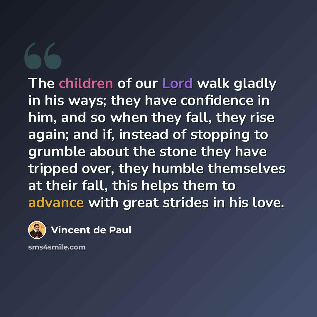“The children of our Lord walk gladly in his ways; they have confidence in him, and so when they fall, they rise again; and if, instead of stopping to grumble about the stone they have tripped over, they humble themselves at their fall, this helps them to advance with great strides in his love.” quote by Vincent de Paul