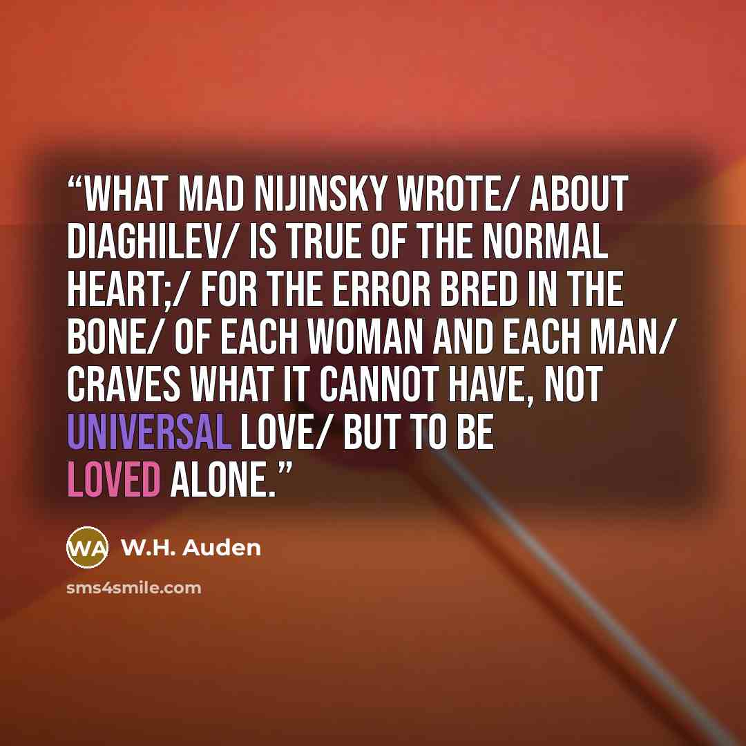 “What mad Nijinsky wrote/ About Diaghilev/ Is true of the normal heart;/ For the error bred in the bone/ Of each woman and each man/ Craves what it cannot have, Not universal love/ But to be loved alone.” quote by W.H. Auden