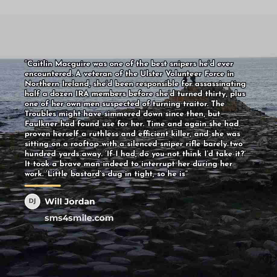 “Caitlin Macguire was one of the best snipers he’d ever encountered. A veteran of the Ulster Volunteer Force in Northern Ireland, she’d been responsible for assassinating half a dozen IRA members before she’d turned thirty, plus one of her own men suspected of turning traitor. The Troubles might…” quote by Will Jordan