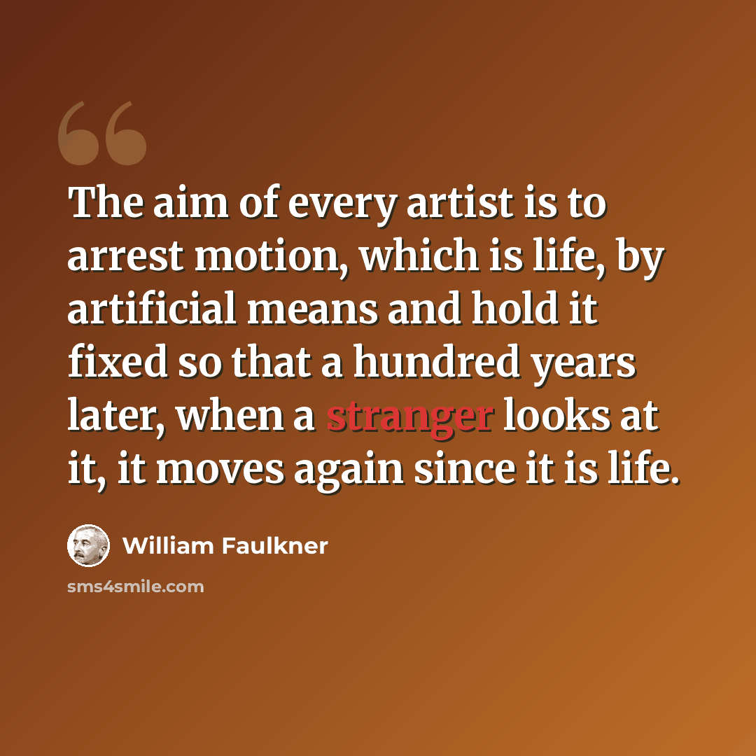 “The aim of every artist is to arrest motion, which is life, by artificial means and hold it fixed so that a hundred years later, when a stranger looks at it, it moves again since it is life.” quote by William Faulkner
