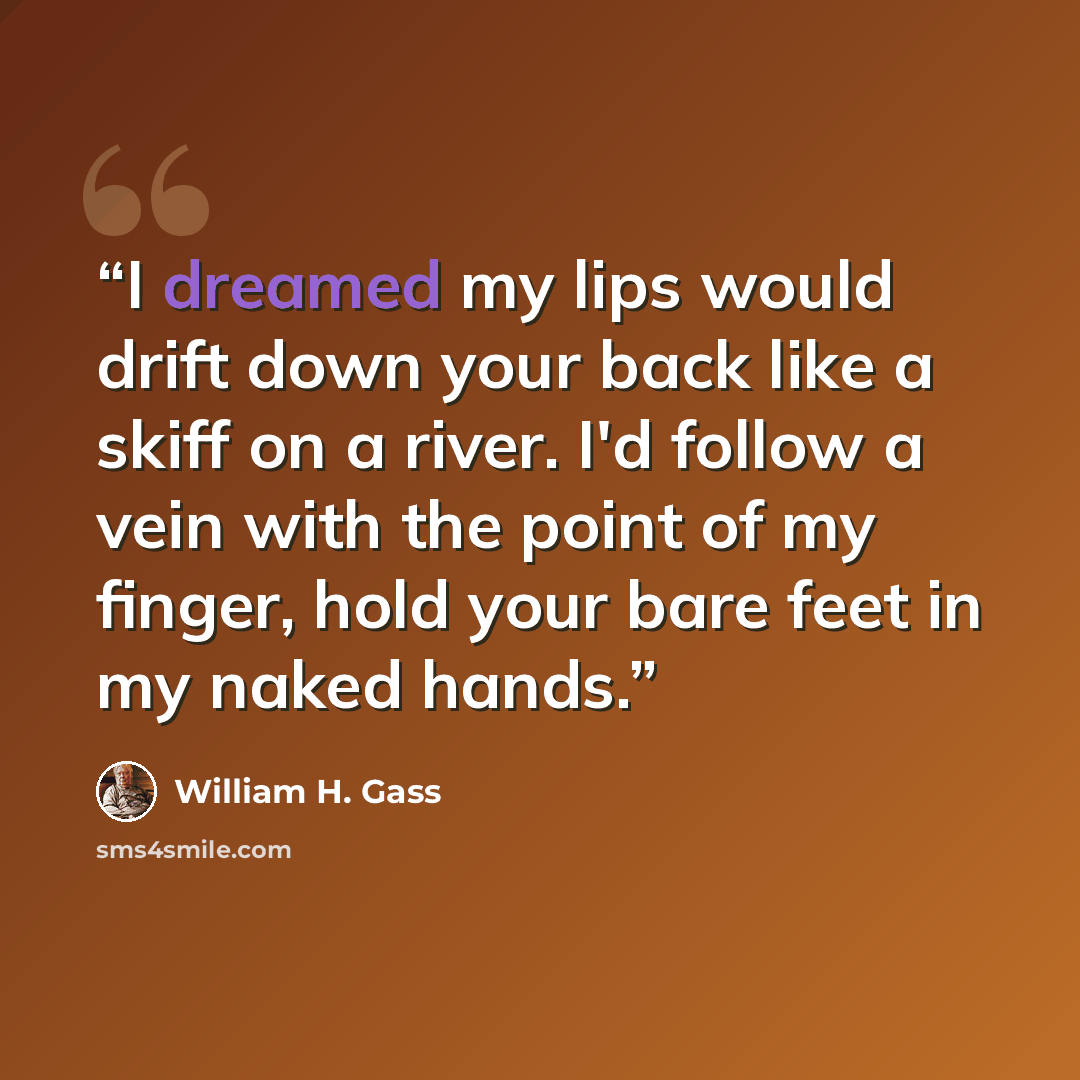 “I dreamed my lips would drift down your back like a skiff on a river. I'd follow a vein with the point of my finger, hold your bare feet in my naked hands.” quote by William H. Gass