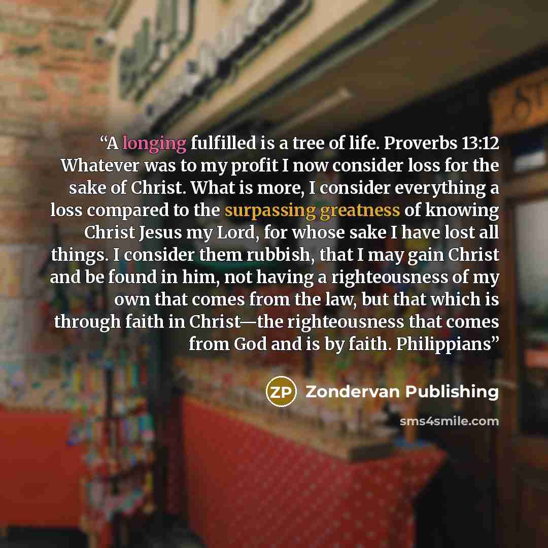 “A longing fulfilled is a tree of life. Proverbs 13:12 Whatever was to my profit I now consider loss for the sake of Christ. What is more, I consider everything a loss compared to the surpassing greatness of knowing Christ Jesus my Lord, for whose sake I have lost all things. I consider them…” quote by Zondervan Publishing