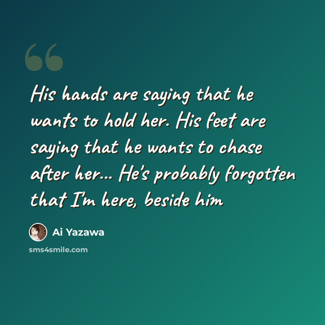 “His hands are saying that he wants to hold her. His feet are saying that he wants to chase after her... He's probably forgotten that I'm here, beside him” quote by Ai Yazawa
