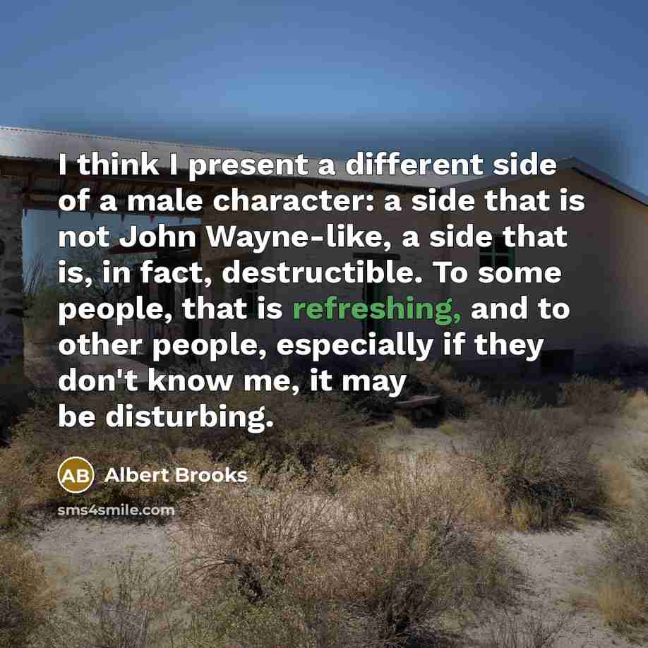 “I think I present a different side of a male character: a side that is not John Wayne-like, a side that is, in fact, destructible. To some people, that is refreshing, and to other people, especially if they don't know me, it may be disturbing.” quote by Albert Brooks