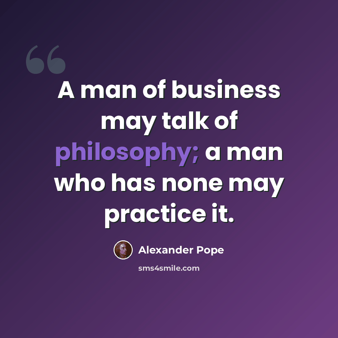 “A man of business may talk of philosophy; a man who has none may practice it.” quote by Alexander Pope