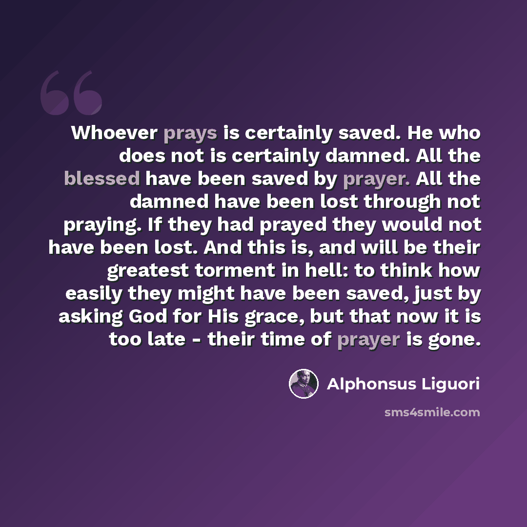 “Whoever prays is certainly saved. He who does not is certainly damned. All the blessed have been saved by prayer. All the damned have been lost through not praying. If they had prayed they would not have been lost. And this is, and will be their greatest torment in hell: to think how easily they…” quote by Alphonsus Liguori