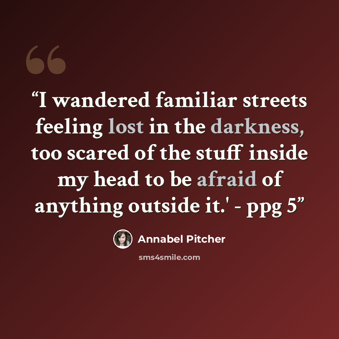 “I wandered familiar streets feeling lost in the darkness, too scared of the stuff inside my head to be afraid of anything outside it.' - ppg 5” quote by Annabel Pitcher