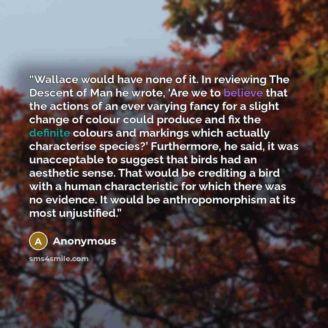 “Wallace would have none of it. In reviewing The Descent of Man he wrote, ‘Are we to believe that the actions of an ever varying fancy for a slight change of colour could produce and fix the definite colours and markings which actually characterise species?’ Furthermore, he said, it was…” quote by Anonymous