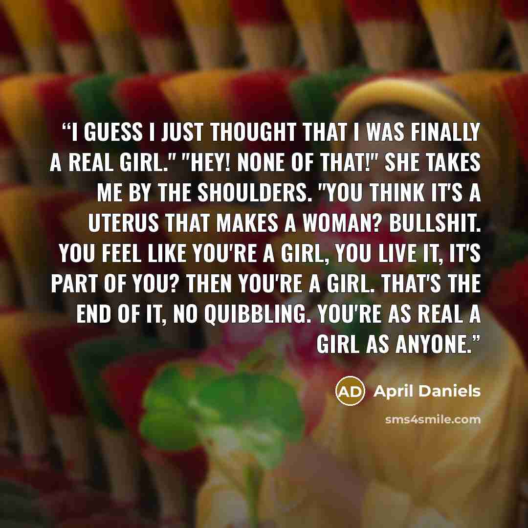“I guess I just thought that I was finally a real girl." "Hey! None of that!" She takes me by the shoulders. "You think it's a uterus that makes a woman? Bullshit. You feel like you're a girl, you live it, it's part of you? Then you're a girl. That's the end of it, no quibbling. You're as real a…” quote by April Daniels