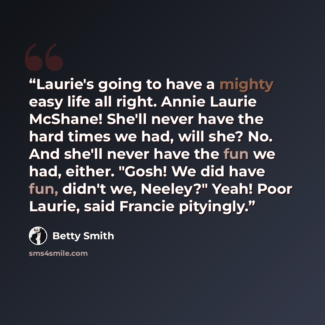 “Laurie's going to have a mighty easy life all right. Annie Laurie McShane! She'll never have the hard times we had, will she? No. And she'll never have the fun we had, either. "Gosh! We did have fun, didn't we, Neeley?" Yeah! Poor Laurie, said Francie pityingly.” quote by Betty Smith