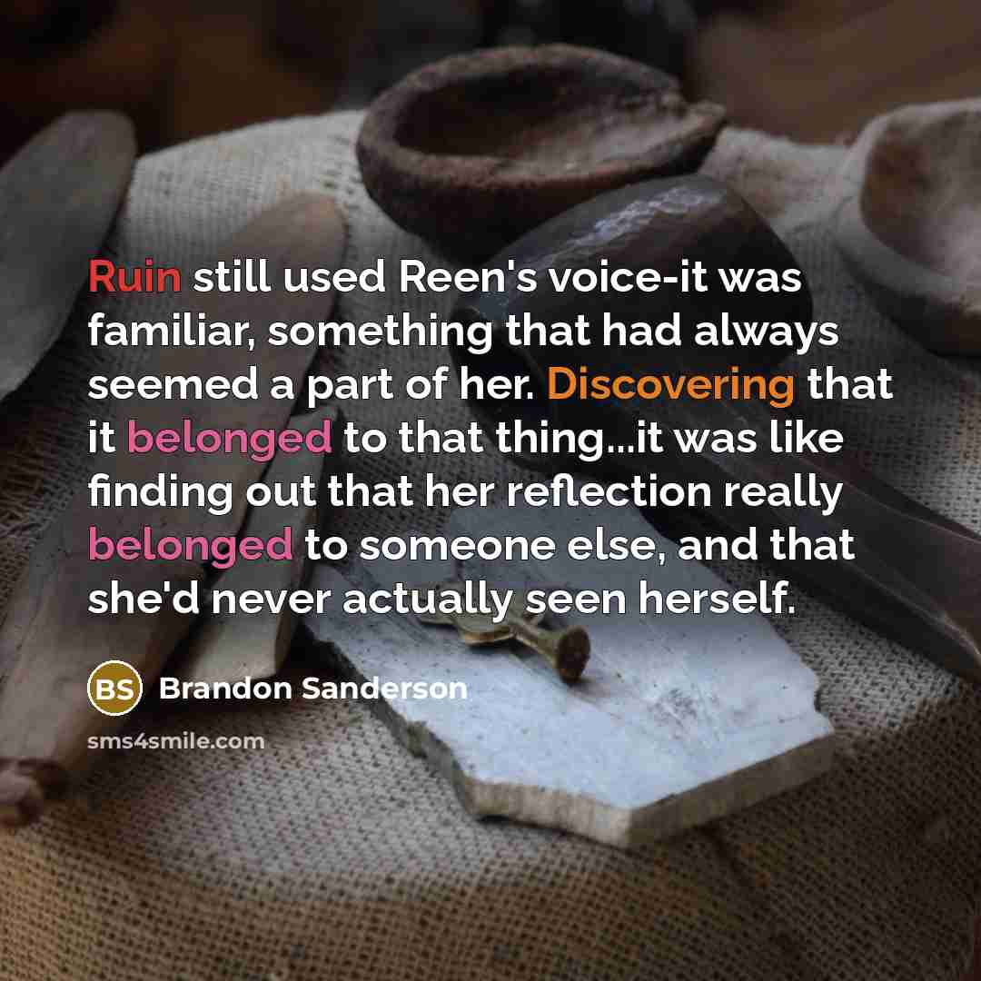 “Ruin still used Reen's voice-it was familiar, something that had always seemed a part of her. Discovering that it belonged to that thing...it was like finding out that her reflection really belonged to someone else, and that she'd never actually seen herself.” quote by Brandon Sanderson