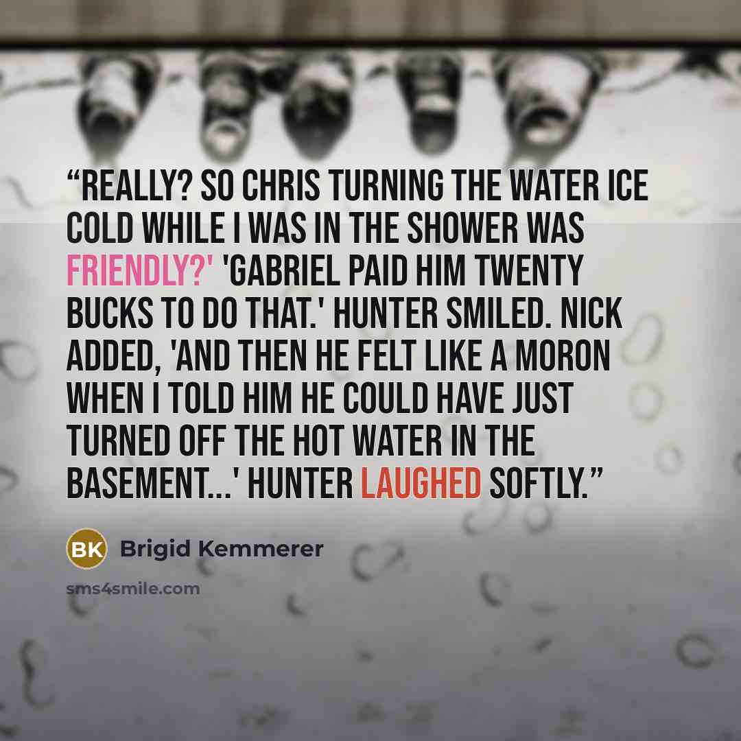 “Really? So Chris turning the water ice cold while I was in the shower was friendly?' 'Gabriel paid him twenty bucks to do that.' Hunter smiled. Nick added, 'And then he felt like a moron when I told him he could have just turned off the hot water in the basement...' Hunter laughed softly.” quote by Brigid Kemmerer