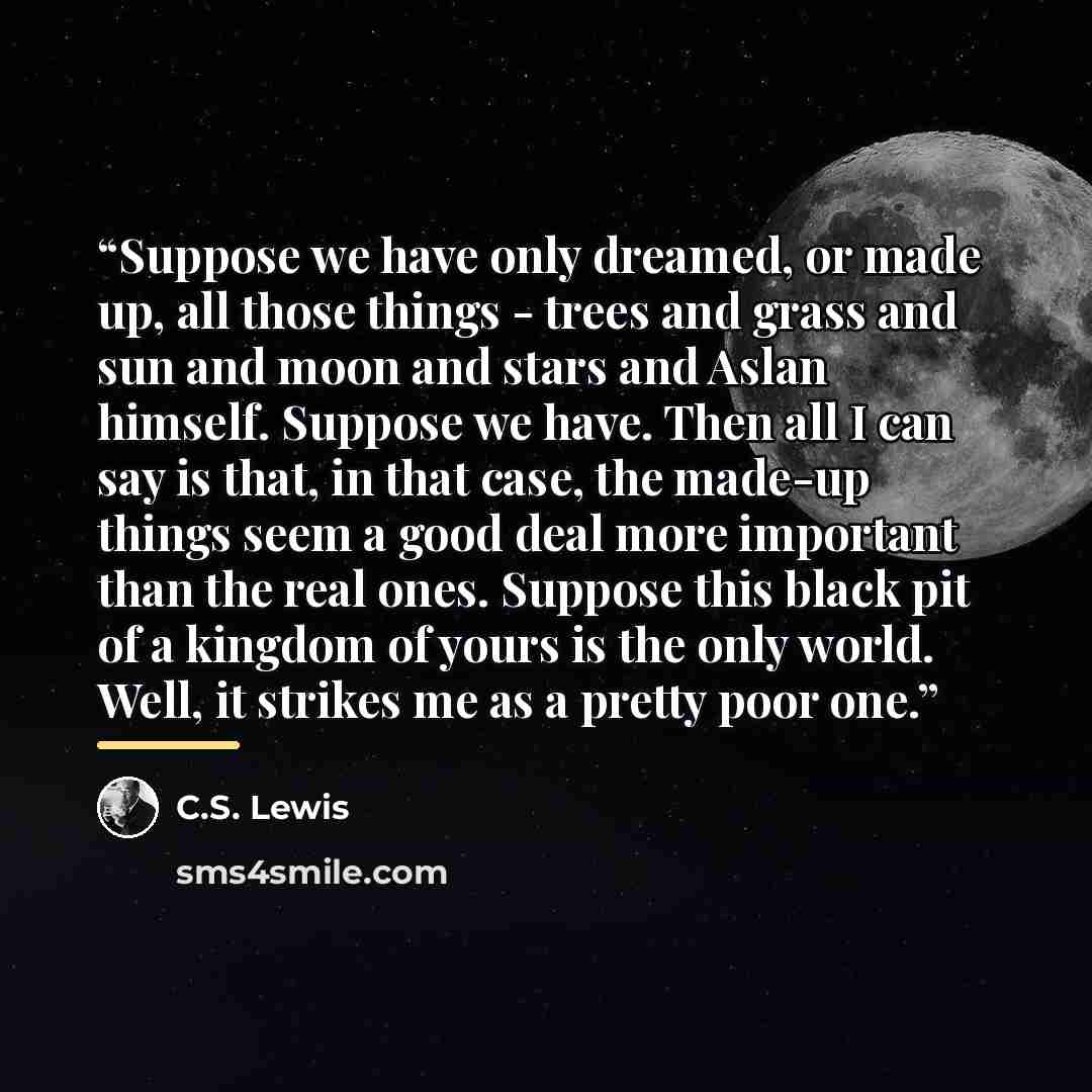 “Suppose we have only dreamed, or made up, all those things - trees and grass and sun and moon and stars and Aslan himself. Suppose we have. Then all I can say is that, in that case, the made-up things seem a good deal more important than the real ones. Suppose this black pit of a kingdom of yours…” quote by C.S. Lewis