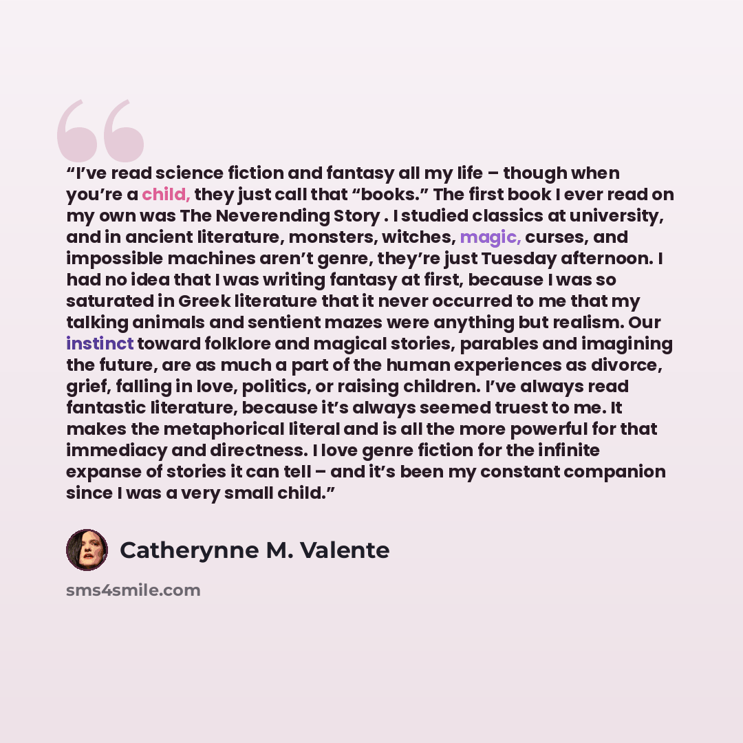 “I’ve read science fiction and fantasy all my life – though when you’re a child, they just call that “books.” The first book I ever read on my own was The Neverending Story . I studied classics at university, and in ancient literature, monsters, witches, magic, curses, and impossible machines…” quote by Catherynne M. Valente