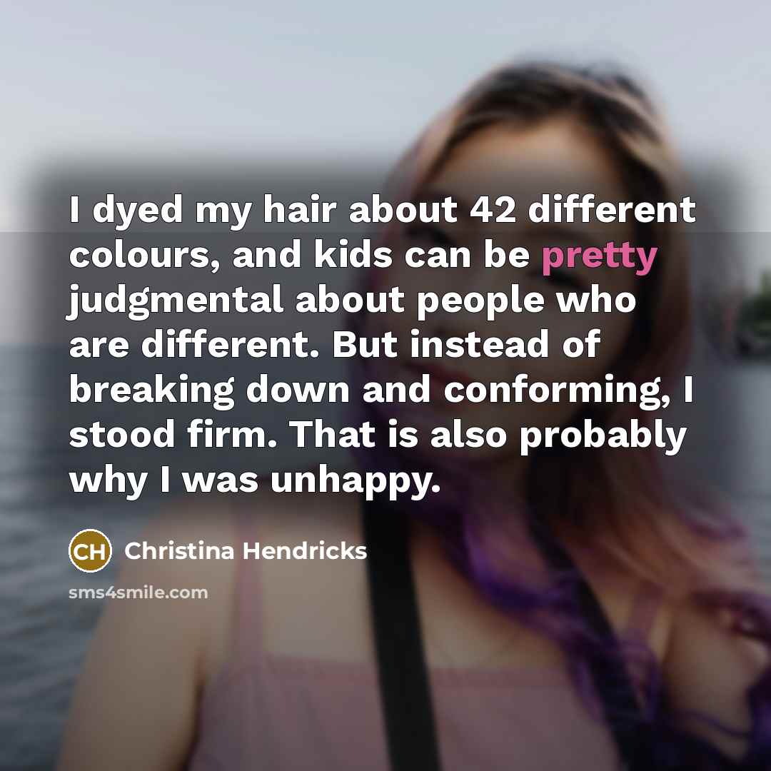 “I dyed my hair about 42 different colours, and kids can be pretty judgmental about people who are different. But instead of breaking down and conforming, I stood firm. That is also probably why I was unhappy.” quote by Christina Hendricks