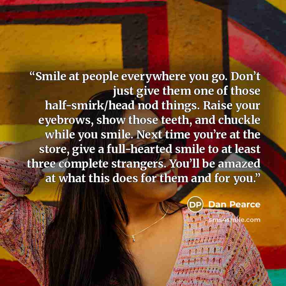 “Smile at people everywhere you go. Don’t just give them one of those half-smirk/head nod things. Raise your eyebrows, show those teeth, and chuckle while you smile. Next time you’re at the store, give a full-hearted smile to at least three complete strangers. You’ll be amazed at what this does for…” quote by Dan Pearce