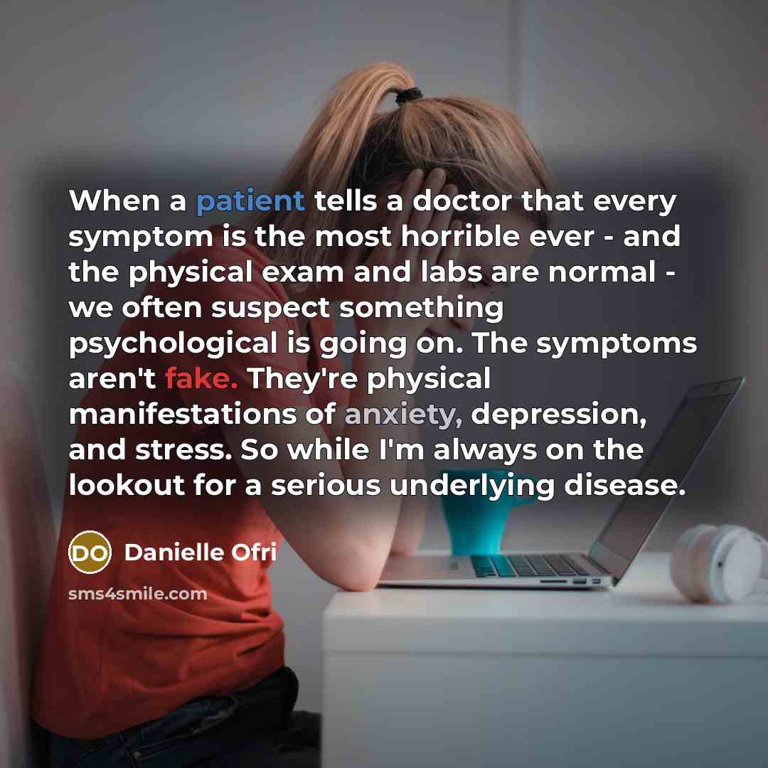 “When a patient tells a doctor that every symptom is the most horrible ever - and the physical exam and labs are normal - we often suspect something psychological is going on. The symptoms aren't fake. They're physical manifestations of anxiety, depression, and stress. So while I'm always on the…” quote by Danielle Ofri