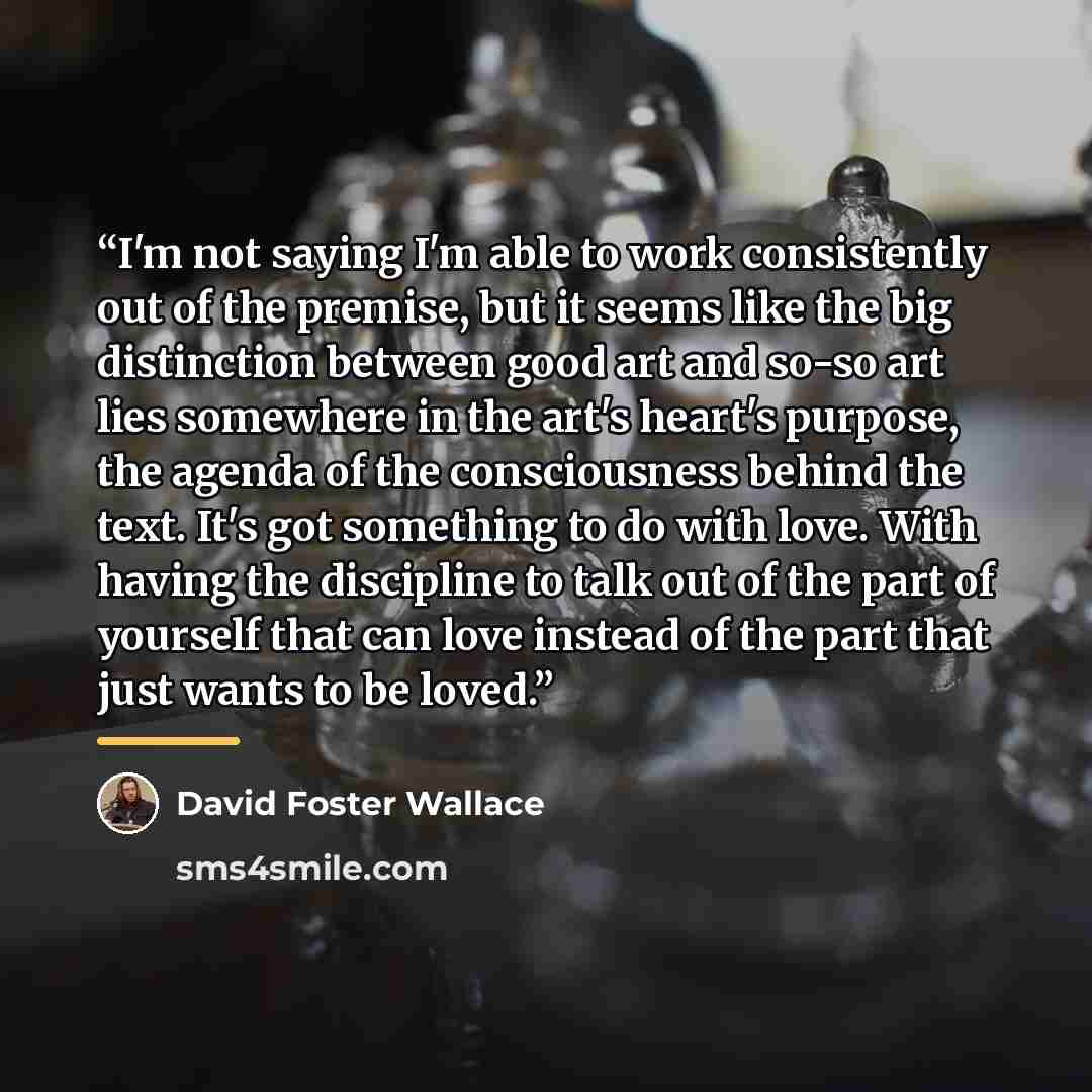 “I'm not saying I'm able to work consistently out of the premise, but it seems like the big distinction between good art and so-so art lies somewhere in the art's heart's purpose, the agenda of the consciousness behind the text. It's got something to do with love. With having the discipline to talk…” quote by David Foster Wallace