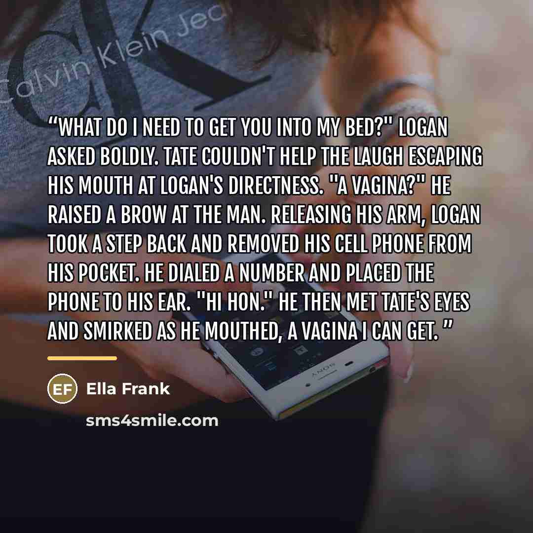 “What do I need to get you into my bed?" Logan asked boldly. Tate couldn't help the laugh escaping his mouth at Logan's directness. "A vagina?" He raised a brow at the man. Releasing his arm, Logan took a step back and removed his cell phone from his pocket. He dialed a number and placed the phone…” quote by Ella Frank
