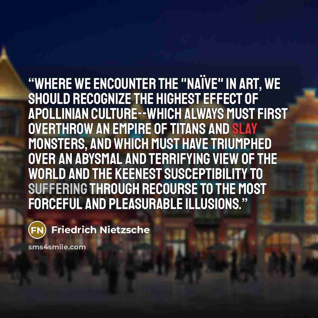 “Where we encounter the "naïve" in art, we should recognize the highest effect of Apollinian culture--which always must first overthrow an empire of Titans and slay monsters, and which must have triumphed over an abysmal and terrifying view of the world and the keenest susceptibility to suffering…” quote by Friedrich Nietzsche