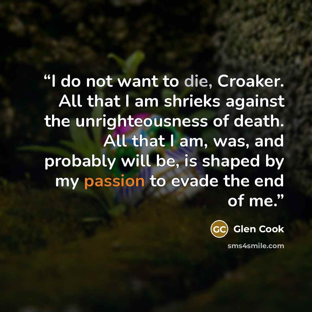 “I do not want to die, Croaker. All that I am shrieks against the unrighteousness of death. All that I am, was, and probably will be, is shaped by my passion to evade the end of me.” quote by Glen Cook