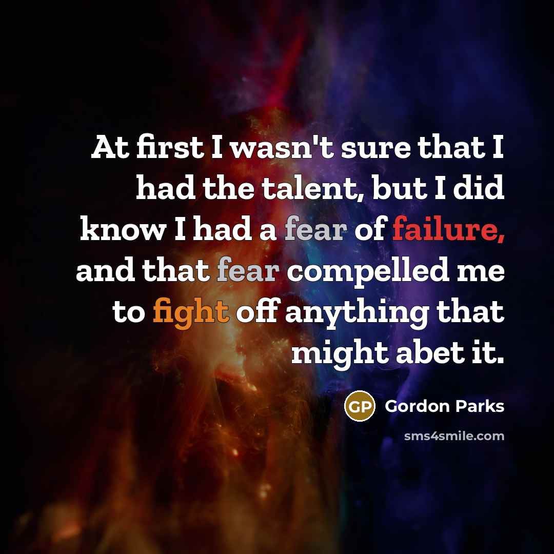 “At first I wasn't sure that I had the talent, but I did know I had a fear of failure, and that fear compelled me to fight off anything that might abet it.” quote by Gordon Parks