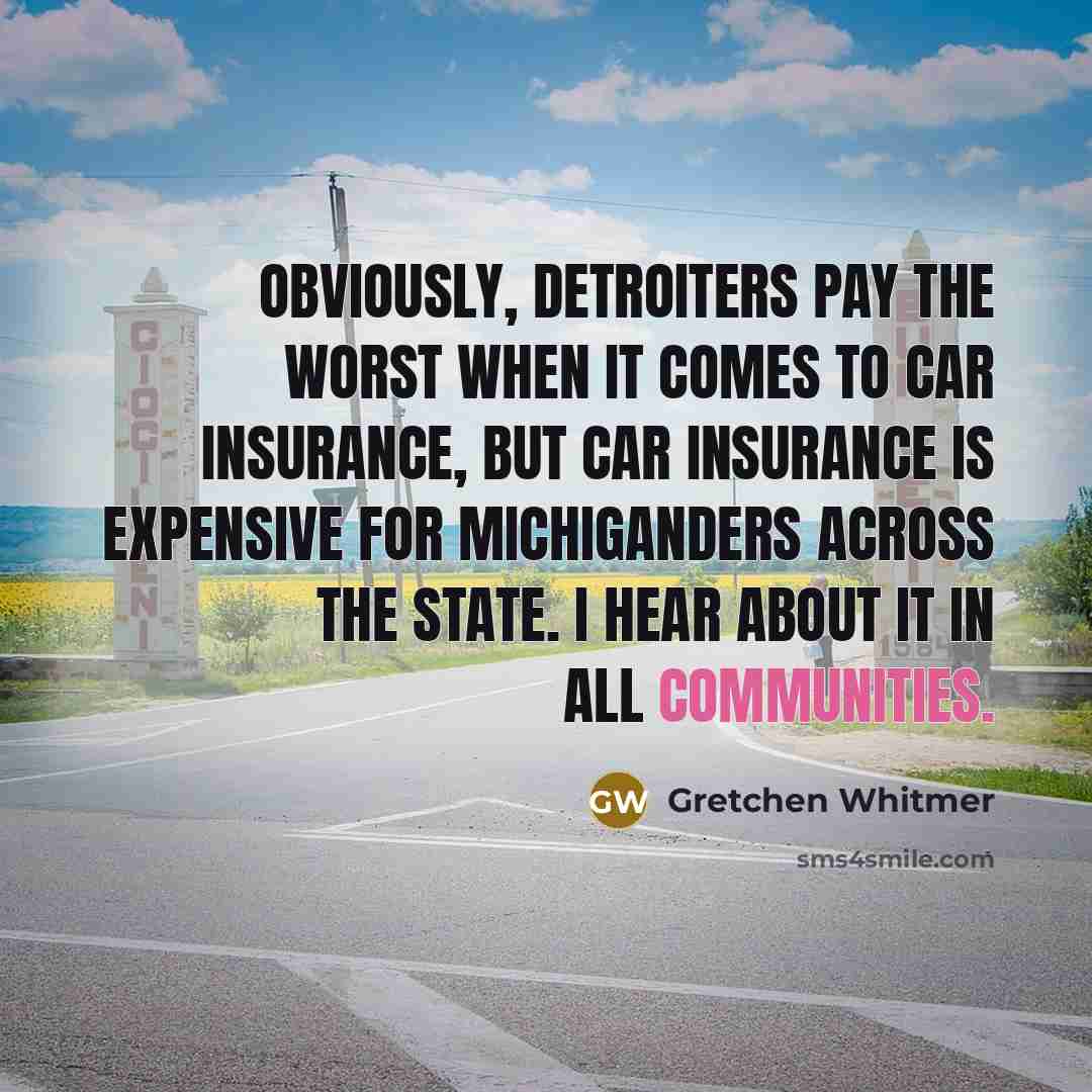 “Obviously, Detroiters pay the worst when it comes to car insurance, but car insurance is expensive for Michiganders across the state. I hear about it in all communities.” quote by Gretchen Whitmer