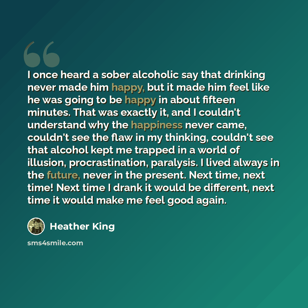 “I once heard a sober alcoholic say that drinking never made him happy, but it made him feel like he was going to be happy in about fifteen minutes. That was exactly it, and I couldn't understand why the happiness never came, couldn't see the flaw in my thinking, couldn't see that alcohol kept me…” quote by Heather King