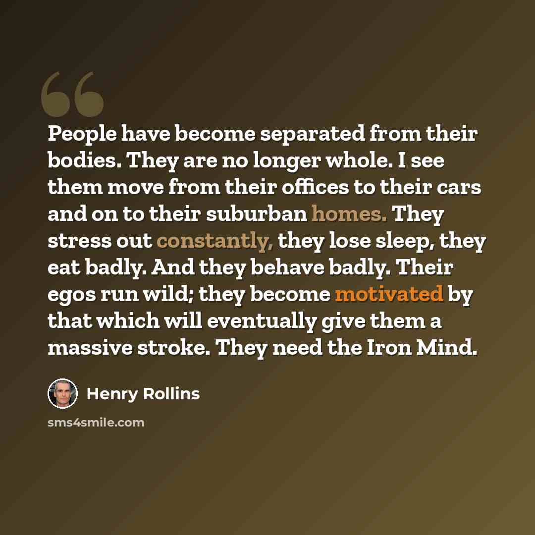 “People have become separated from their bodies. They are no longer whole. I see them move from their offices to their cars and on to their suburban homes. They stress out constantly, they lose sleep, they eat badly. And they behave badly. Their egos run wild; they become motivated by that which…” quote by Henry Rollins