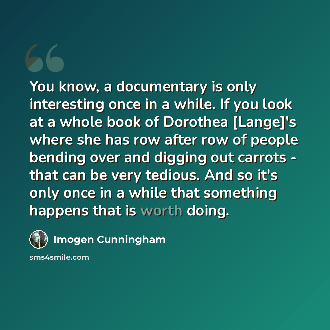 “You know, a documentary is only interesting once in a while. If you look at a whole book of Dorothea [Lange]'s where she has row after row of people bending over and digging out carrots - that can be very tedious. And so it's only once in a while that something happens that is worth doing.” quote by Imogen Cunningham