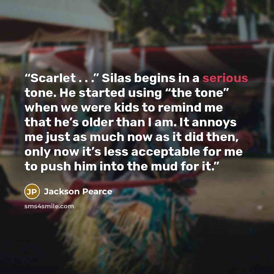 “Scarlet . . .” Silas begins in a serious tone. He started using “the tone” when we were kids to remind me that he’s older than I am. It annoys me just as much now as it did then, only now it’s less acceptable for me to push him into the mud for it.” quote by Jackson Pearce