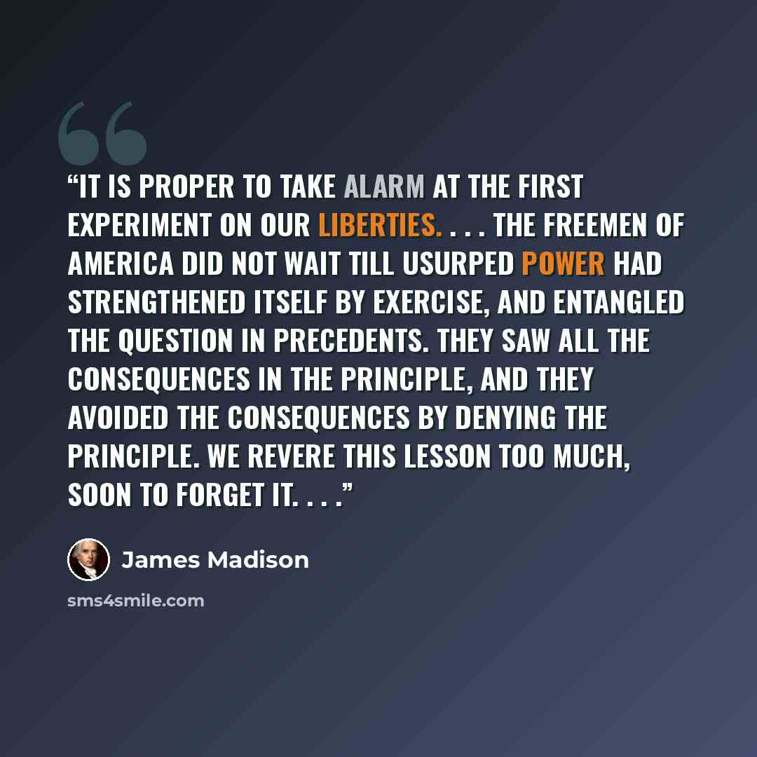 “It is proper to take alarm at the first experiment on our liberties. . . . The freemen of America did not wait till usurped power had strengthened itself by exercise, and entangled the question in precedents. They saw all the consequences in the principle, and they avoided the consequences by…” quote by James Madison