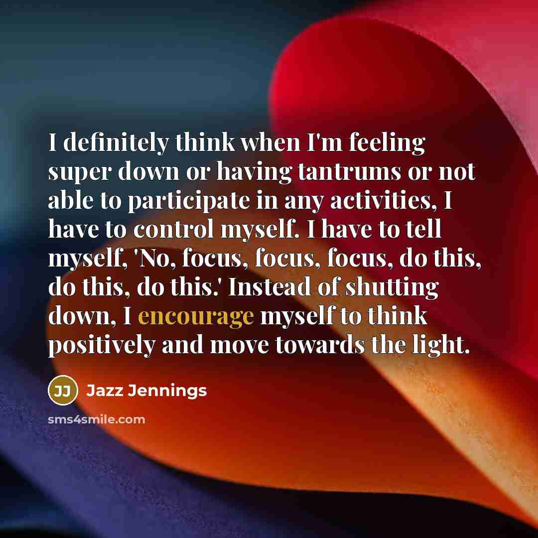 “I definitely think when I'm feeling super down or having tantrums or not able to participate in any activities, I have to control myself. I have to tell myself, 'No, focus, focus, focus, do this, do this, do this.' Instead of shutting down, I encourage myself to think positively and move towards…” quote by Jazz Jennings