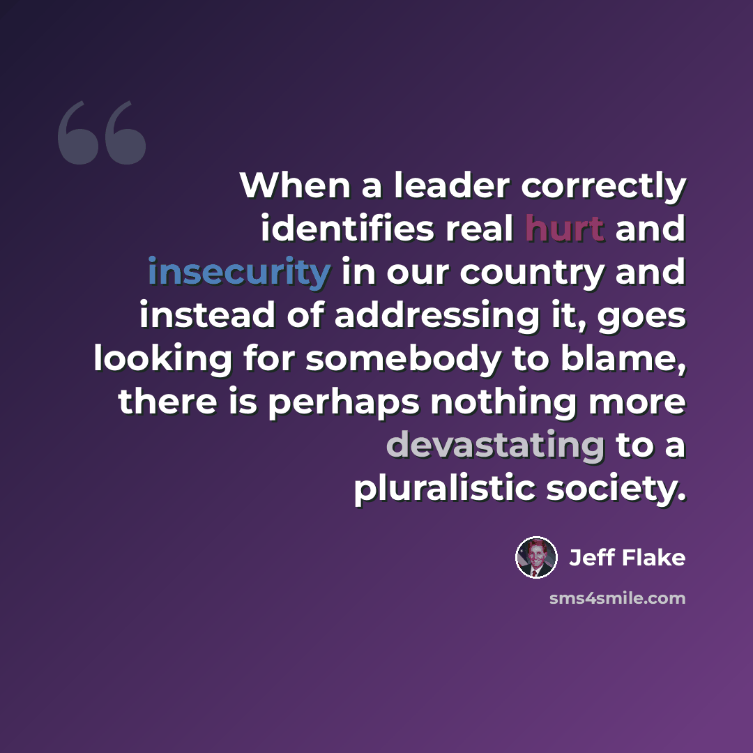 “When a leader correctly identifies real hurt and insecurity in our country and instead of addressing it, goes looking for somebody to blame, there is perhaps nothing more devastating to a pluralistic society.” quote by Jeff Flake