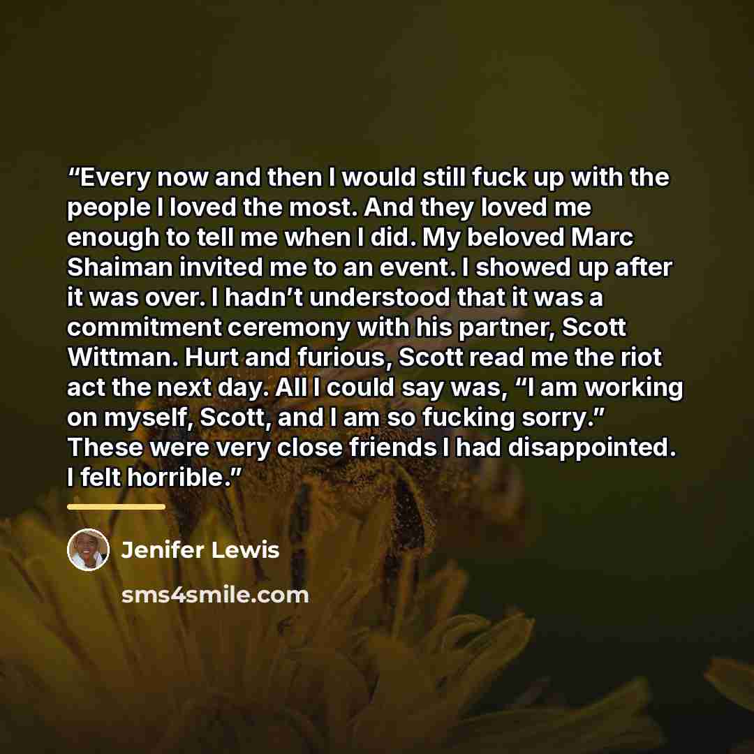 “Every now and then I would still fuck up with the people I loved the most. And they loved me enough to tell me when I did. My beloved Marc Shaiman invited me to an event. I showed up after it was over. I hadn’t understood that it was a commitment ceremony with his partner, Scott Wittman. Hurt and…” quote by Jenifer Lewis