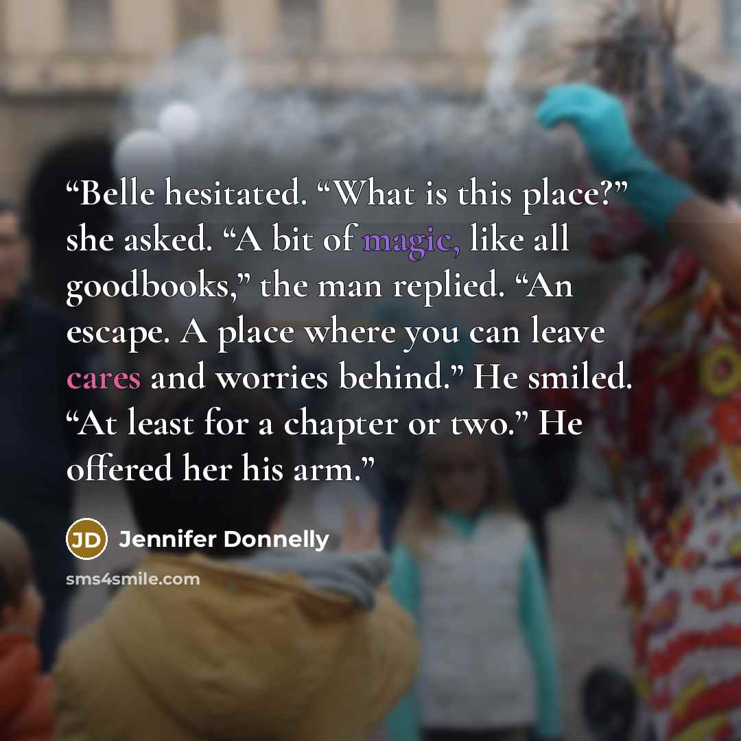 “Belle hesitated. “What is this place?” she asked. “A bit of magic, like all goodbooks,” the man replied. “An escape. A place where you can leave cares and worries behind.” He smiled. “At least for a chapter or two.” He offered her his arm.” quote by Jennifer Donnelly