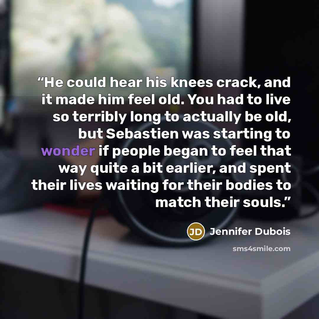 “He could hear his knees crack, and it made him feel old. You had to live so terribly long to actually be old, but Sebastien was starting to wonder if people began to feel that way quite a bit earlier, and spent their lives waiting for their bodies to match their souls.” quote by Jennifer Dubois